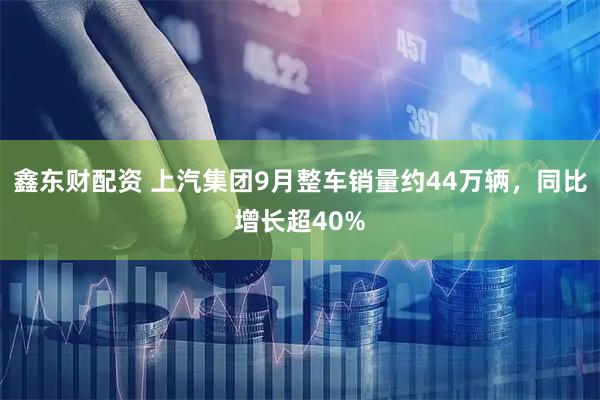 鑫东财配资 上汽集团9月整车销量约44万辆，同比增长超40%