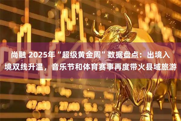 尚融 2025年“超级黄金周”数据盘点：出境入境双线升温，音乐节和体育赛事再度带火县域旅游