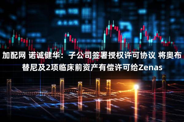 加配网 诺诚健华：子公司签署授权许可协议 将奥布替尼及2项临床前资产有偿许可给Zenas