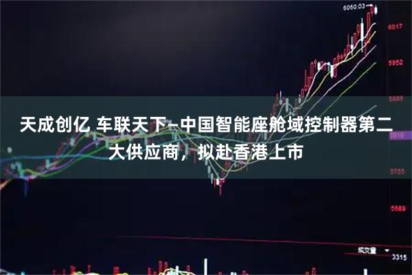 天成创亿 车联天下—中国智能座舱域控制器第二大供应商，拟赴香港上市