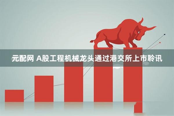 元配网 A股工程机械龙头通过港交所上市聆讯