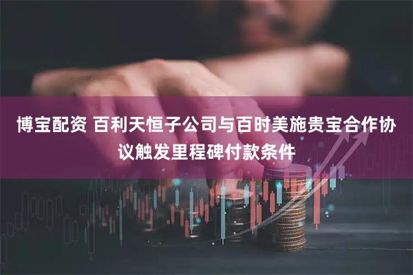 博宝配资 百利天恒子公司与百时美施贵宝合作协议触发里程碑付款条件