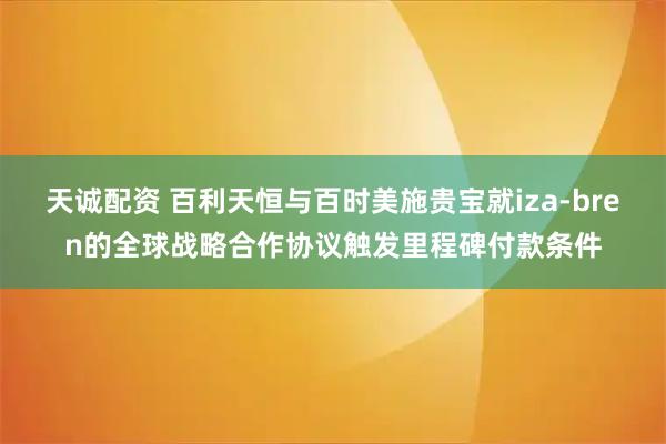 天诚配资 百利天恒与百时美施贵宝就iza-bren的全球战略合作协议触发里程碑付款条件