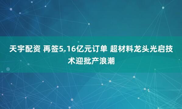天宇配资 再签5.16亿元订单 超材料龙头光启技术迎批产浪潮