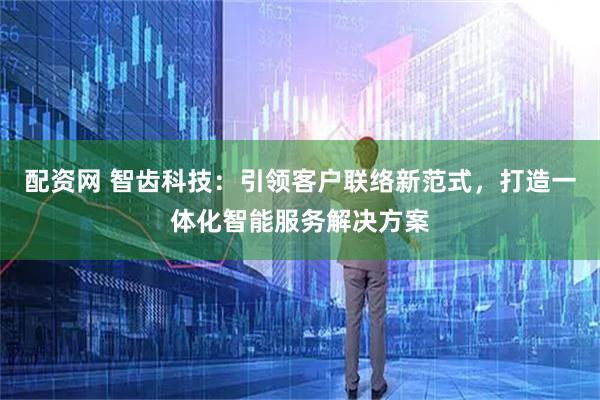 配资网 智齿科技：引领客户联络新范式，打造一体化智能服务解决方案