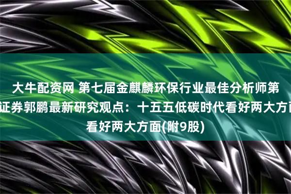 大牛配资网 第七届金麒麟环保行业最佳分析师第一名广发证券郭鹏最新研究观点：十五五低碳时代看好两大方面(附9股)