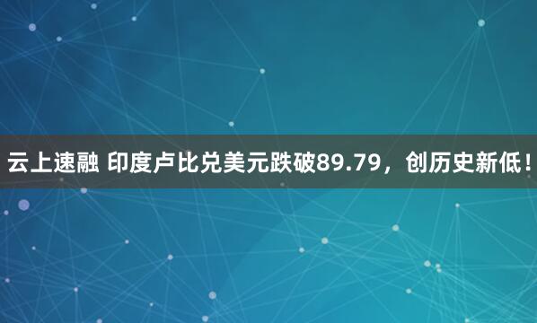 云上速融 印度卢比兑美元跌破89.79，创历史新低！