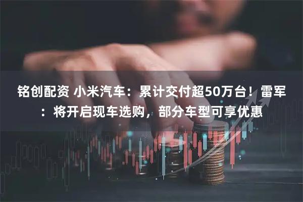 铭创配资 小米汽车：累计交付超50万台！雷军：将开启现车选购，部分车型可享优惠