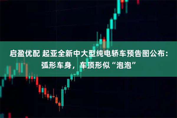 启盈优配 起亚全新中大型纯电轿车预告图公布：弧形车身，车顶形似“泡泡”