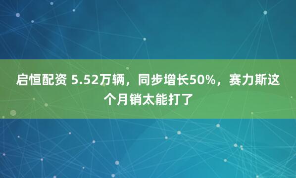启恒配资 5.52万辆，同步增长50%，赛力斯这个月销太能打了