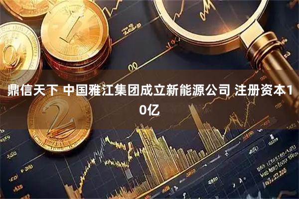 鼎信天下 中国雅江集团成立新能源公司 注册资本10亿