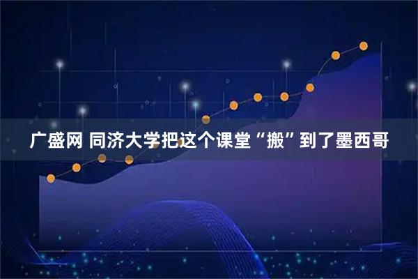 广盛网 同济大学把这个课堂“搬”到了墨西哥