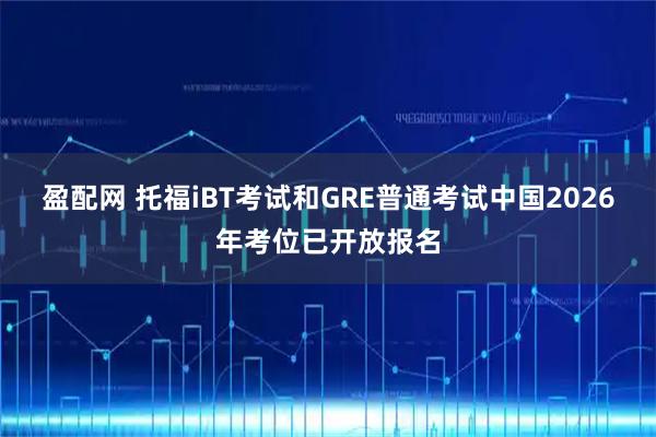 盈配网 托福iBT考试和GRE普通考试中国2026年考位已开放报名