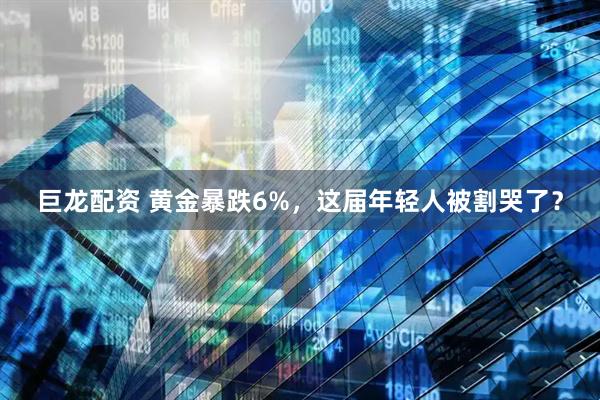 巨龙配资 黄金暴跌6%，这届年轻人被割哭了？