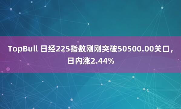 TopBull 日经225指数刚刚突破50500.00关口，日内涨2.44%