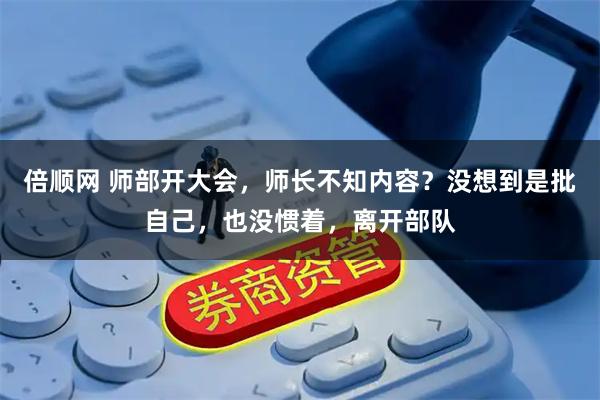 倍顺网 师部开大会，师长不知内容？没想到是批自己，也没惯着，离开部队