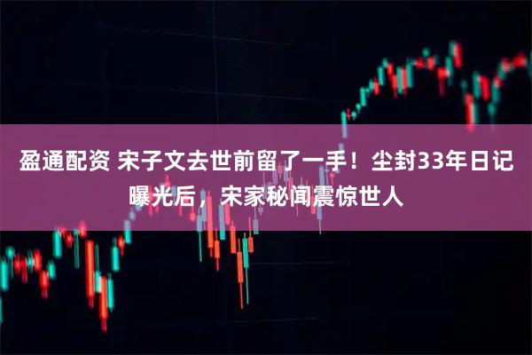 盈通配资 宋子文去世前留了一手！尘封33年日记曝光后，宋家秘闻震惊世人