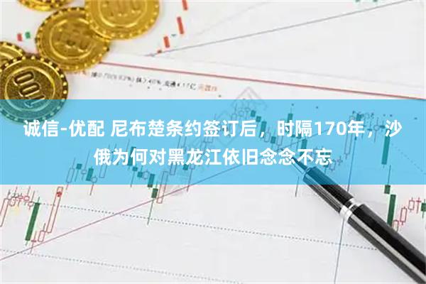 诚信-优配 尼布楚条约签订后，时隔170年，沙俄为何对黑龙江依旧念念不忘