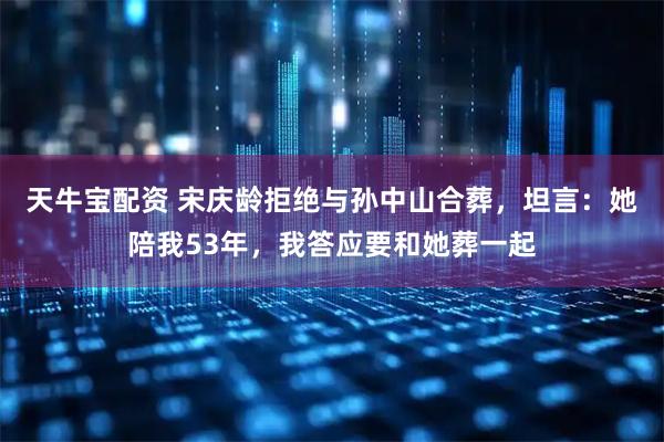 天牛宝配资 宋庆龄拒绝与孙中山合葬，坦言：她陪我53年，我答应要和她葬一起