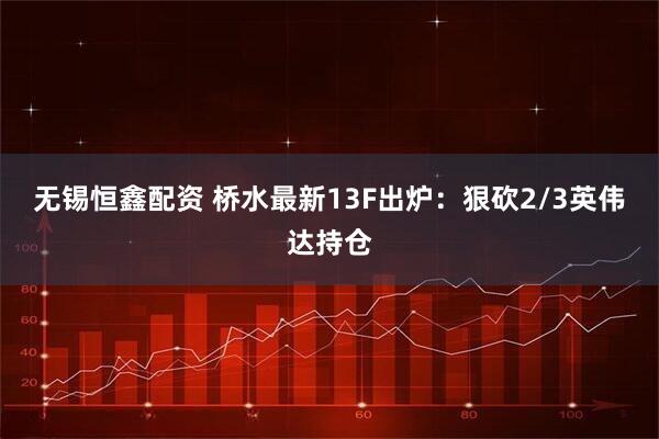 无锡恒鑫配资 桥水最新13F出炉:狠砍2/3英伟达持仓