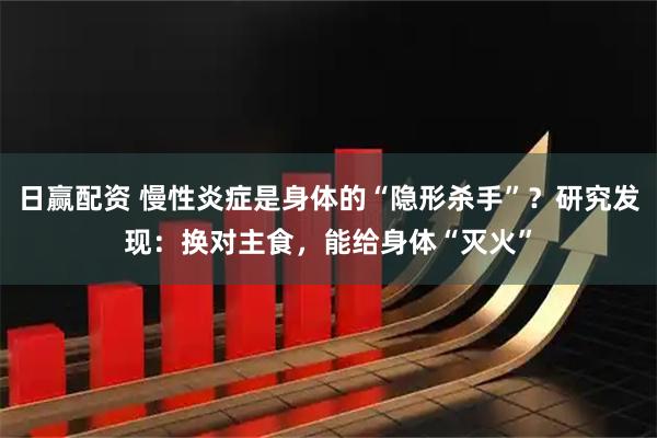 日赢配资 慢性炎症是身体的“隐形杀手”?研究发现:换对主食,能给身体“灭火”