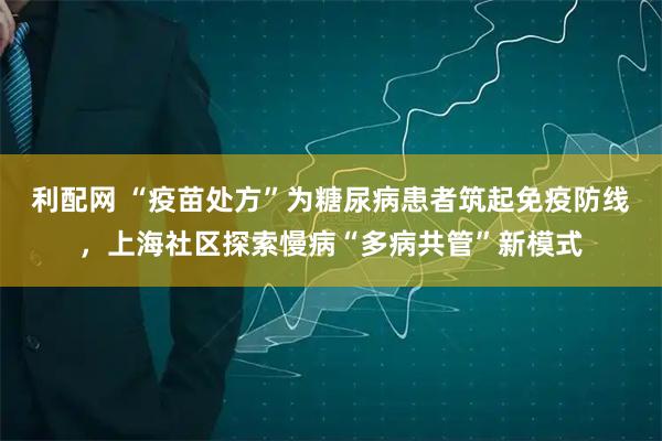 利配网 “疫苗处方”为糖尿病患者筑起免疫防线,上海社区探索慢病“多病共管”新模式