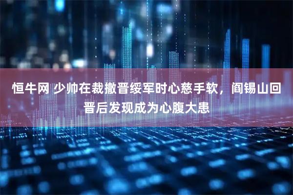 恒牛网 少帅在裁撤晋绥军时心慈手软,阎锡山回晋后发现成为心腹大患