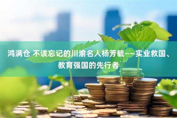 鸿满仓 不该忘记的川渝名人杨芳毓——实业救国、教育强国的先行者