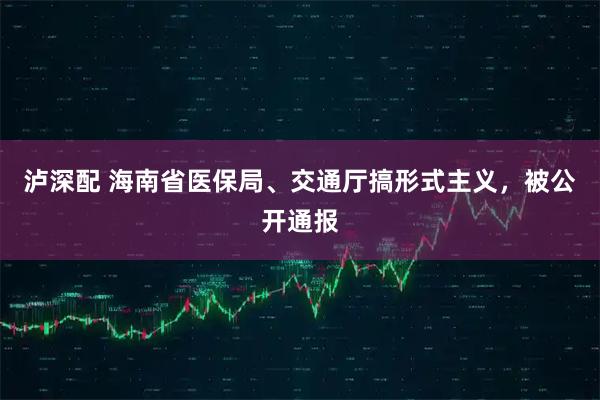 泸深配 海南省医保局、交通厅搞形式主义，被公开通报