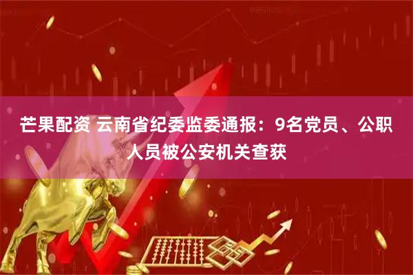 芒果配资 云南省纪委监委通报：9名党员、公职人员被公安机关查获