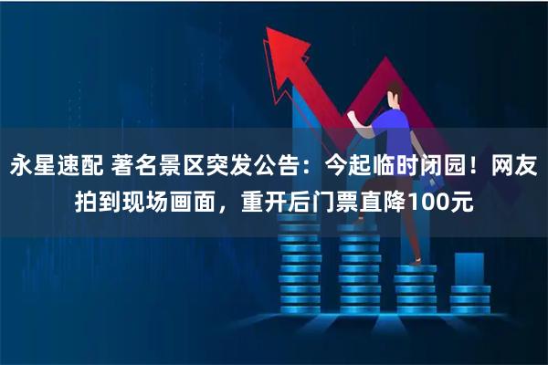 永星速配 著名景区突发公告：今起临时闭园！网友拍到现场画面，重开后门票直降100元
