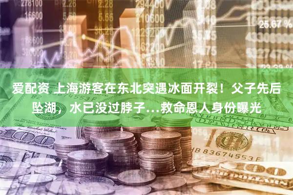 爱配资 上海游客在东北突遇冰面开裂！父子先后坠湖，水已没过脖子…救命恩人身份曝光