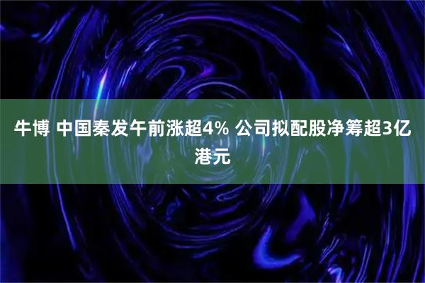 牛博 中国秦发午前涨超4% 公司拟配股净筹超3亿港元