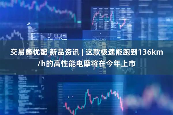 交易鑫优配 新品资讯 | 这款极速能跑到136km/h的高性能电摩将在今年上市