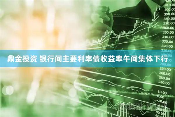 鼎金投资 银行间主要利率债收益率午间集体下行
