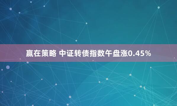 赢在策略 中证转债指数午盘涨0.45%