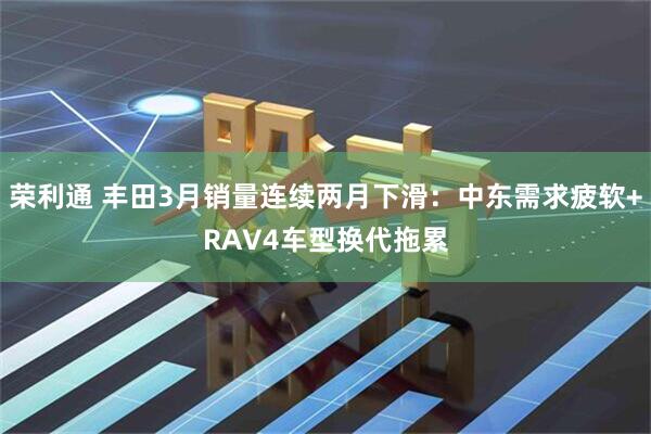 荣利通 丰田3月销量连续两月下滑：中东需求疲软+RAV4车型换代拖累