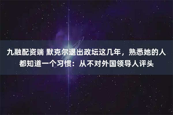 九融配资端 默克尔退出政坛这几年，熟悉她的人都知道一个习惯：从不对外国领导人评头